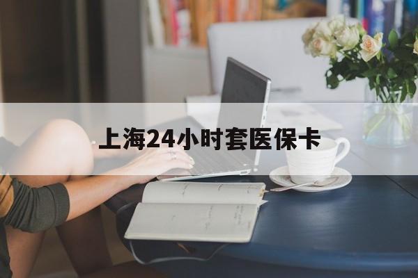 淄博上海24小时套医保卡(上海套医保卡一般几个点)