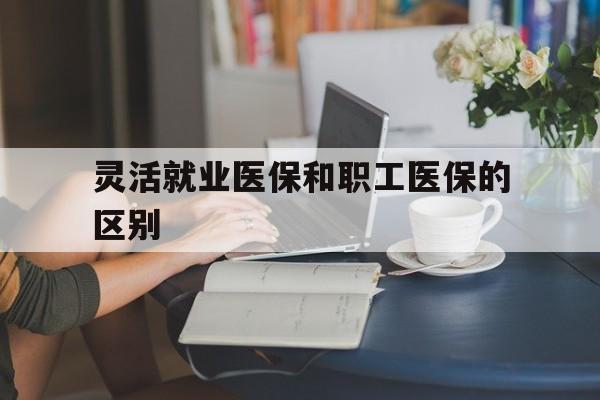 淄博灵活就业医保和职工医保的区别(天津灵活就业医保和职工医保的区别)